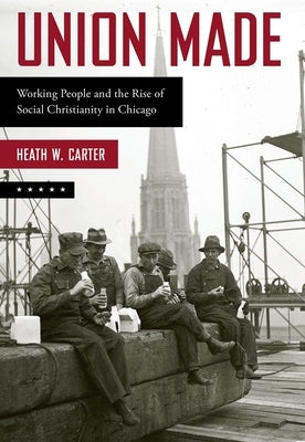 Union Made: Working People and the Rise of Social Christianity in Chicago by Carter, Heath W.