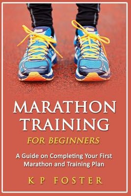 Marathon Training for Beginners: A Guide on Completing Your First Marathon and Training Plan by Foster, K. P.