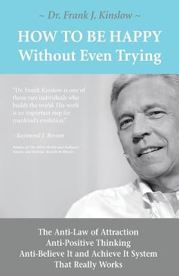 How To Be Happy Without Even Trying: The Anti-Law of Attraction, Anti-Positive Thinking, Anti-Believe It and Achieve It System That Really Works by Kinslow, Frank Joseph