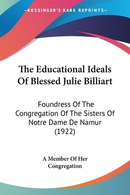 The Educational Ideals Of Blessed Julie Billiart: Foundress Of The Congregation Of The Sisters Of Notre Dame De Namur (1922) by A. Member of Her Congregation