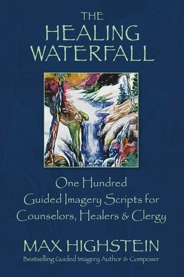 The Healing Waterfall: 100 Guided Imagery Scripts for Counselors, Healers & Clergy Volume 1 by Highstein, Max