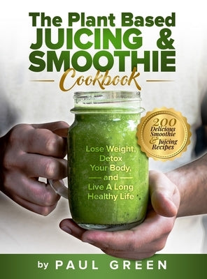The Plant Based Juicing And Smoothie Cookbook: 200 Delicious Smoothie And Juicing Recipes To Lose Weight, Detox Your Body and Live A Long Healthy Life by Green, Paul