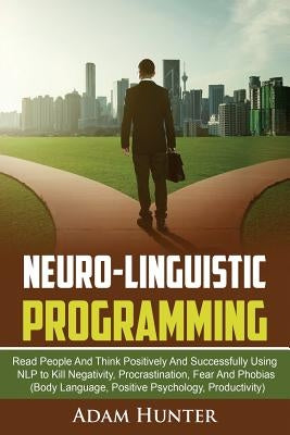 Neurolinguistic Programming: Read People And Think Positively And Successfully Using NLP to Kill Negativity, Procrastination, Fear And Phobias (Bod by Hunter, Adam