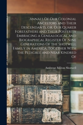 Annals Of our Colonial Ancestors and Their Descendants, or, our Quaker Forefathers and Their Posterity Embracing a Genealogical and Biographical Regis by Shotwell, Ambrose Milton