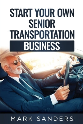 Start Your Own Senior Transportation Business: Discover how you can earn $35 to $60 an hour driving seniors to medical appointments by Sanders, Mark