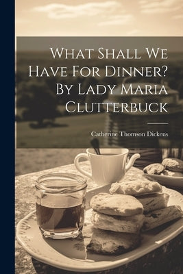 What Shall We Have For Dinner? By Lady Maria Clutterbuck by Dickens, Catherine Thomson