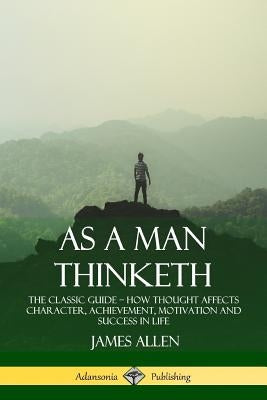 As a Man Thinketh: The Classic Guide - How Thought Affects Character, Achievement, Motivation and Success in Life by Allen, James