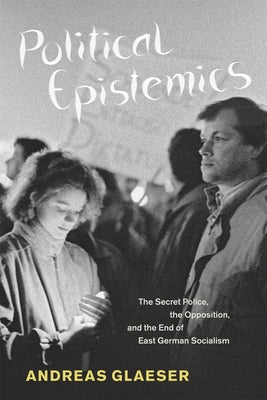 Political Epistemics: The Secret Police, the Opposition, and the End of East German Socialism by Glaeser, Andreas