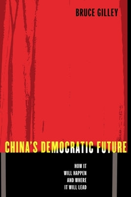 China's Democratic Future: How It Will Happen and Where It Will Lead by Gilley, Bruce