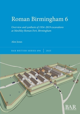 Roman Birmingham 6: Overview and synthesis of 1934-2019 excavations at Metchley Roman Fort, Birmingham by Jones, Alex