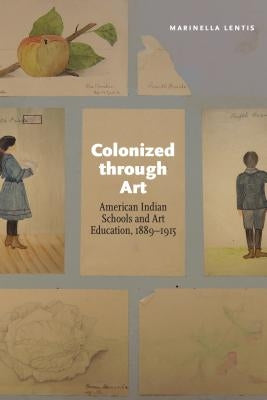 Colonized Through Art: American Indian Schools and Art Education, 1889-1915 by Lentis, Marinella