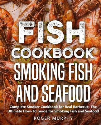 Fish Cookbook: Smoking Fish and Seafood: Complete Smoker Cookbook for Real Barbecue, The Ultimate How-To Guide for Smoking Fish and S by Murphy, Roger