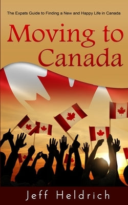 Moving To Canada: A Quick Guide For Expats Seeking a New and Happy Life in Canada by Heldrich, Jeff