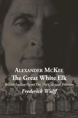 Alexander McKee - The Great White Elk: British Indian Agent On The Colonial Frontier by Wulff, Frederick