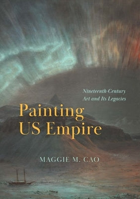 Painting Us Empire: Nineteenth-Century Art and Its Legacies by Cao, Maggie M.