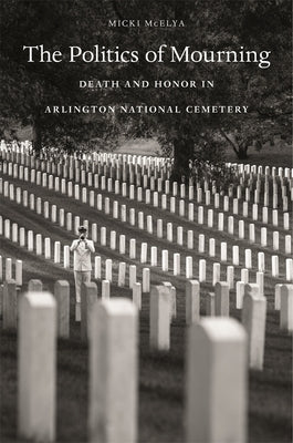 The Politics of Mourning: Death and Honor in Arlington National Cemetery by McElya, Micki