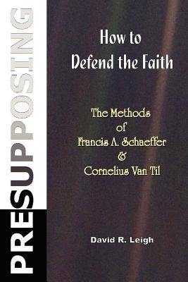 Presupposing: How to Defend the Faith: The Methods of Francis A. Schaeffer & Cornelius Van Til by Leigh, David R.