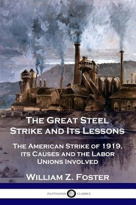 The Great Steel Strike and Its Lessons: The American Strike of 1919, its Causes and the Labor Unions Involved by Foster, William Z.