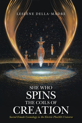 She Who Spins the Coils of Creation: Sacred Female Cosmology in the Electric PlasMA Universe by Della-Madre, Leslene