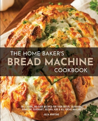 The Home Baker's Bread Machine Cookbook: 101 Classic, No-Fuss Recipes for Your Oster, Zojirushi, Sunbeam, Cuisinart, Secura, KBS & All Bread Makers by Martins, Julia