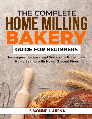 The Complete Home Milling Bakery Guide for Beginners: Techniques, Recipes, and Secrets for Unbeatable Home Baking with Home Ground flour by Arena, Simonne J.