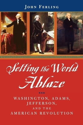 Setting the World Ablaze: Washington, Adams, Jefferson, and the American Revolution by Ferling, John