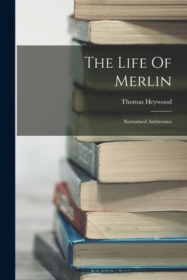 The Life Of Merlin: Surnamed Ambrosius by Heywood, Thomas