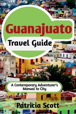 Guanajuato Travel Guide: A Contemporary Adventurer's Manual To City by Scott, Patricia