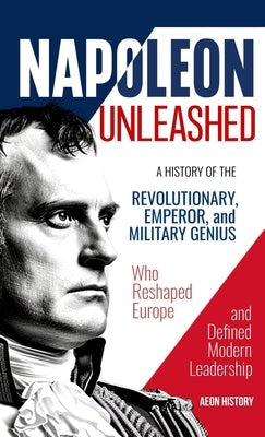 Napoleon Unleashed: A History of the Revolutionary, Emperor, and Military Genius who Reshaped Europe and Defined Modern Leadership by Aeon History