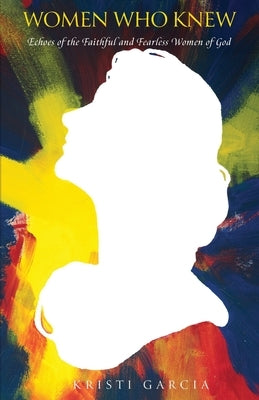 Women Who Knew: Echoes of the faithful and fearless women of God by Garcia, Kristi