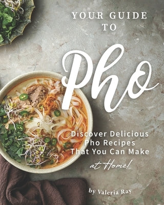 Your Guide to Pho: Discover Delicious Pho Recipes - That You Can Make at Home! by Ray, Valeria