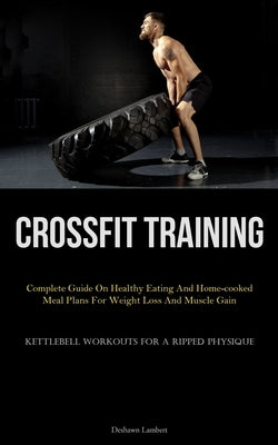 Crossfit Training: Complete Guide On Healthy Eating And Home-cooked Meal Plans For Weight Loss And Muscle Gain (Kettlebell Workouts For A by Lambert, Deshawn
