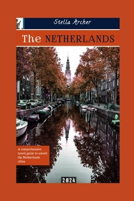 The Netherlands Travel Guide: A Comprehensive travel guide to unveiling the Netherlands cities 2024 by Archer, Stella