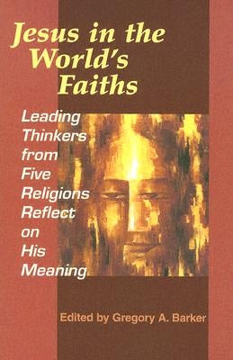 Jesus in the World's Faiths: Leading Thinkers from Five Religions Reflect on His Meaning by Barker, Gregory A.