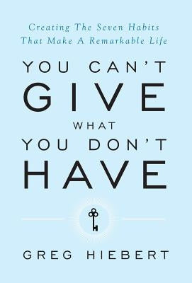 You Can't Give What You Don't Have: Creating The Seven Habits That Make A Remarkable Life by Hiebert, Greg