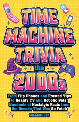 Time Machine Trivia: The 2000s: From Flip Phones and Frosted Tips to Reality TV and Robotic Pets, Hundreds of Nostalgic Facts from the Decade That Was by Lee, William