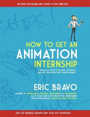 How to Get an Animation Internship: A Guide that Helps You Apply, Interview, and Get Your Foot Into Show Business by Bravo, Eric