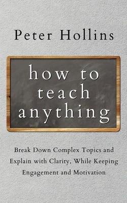 How to Teach Anything: Break down Complex Topics and Explain with Clarity, While Keeping Engagement and Motivation by Hollins, Peter