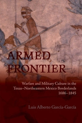 Armed Frontier: Warfare and Military Culture in the Texas-Northeastern Mexico Borderlands,1686-1845 by GarcÃ­a-GarcÃ­a, Luis Alberto