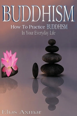 Buddhism: How To Practice Buddhism In Your Everyday Life by Axmar, Elias