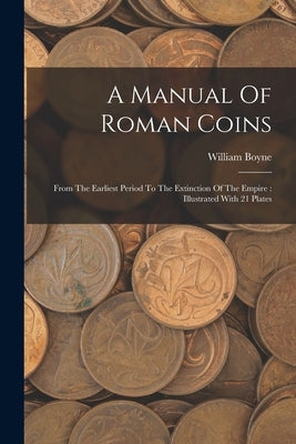 A Manual Of Roman Coins: From The Earliest Period To The Extinction Of The Empire: Illustrated With 21 Plates by Boyne, William