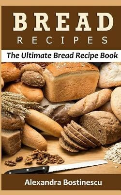 Bread Recipes: The Ultimate Bread Recipe Book by Bostinescu, Alexandra