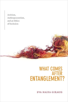 What Comes After Entanglement?: Activism, Anthropocentrism, and an Ethics of Exclusion by Giraud, Eva Haifa