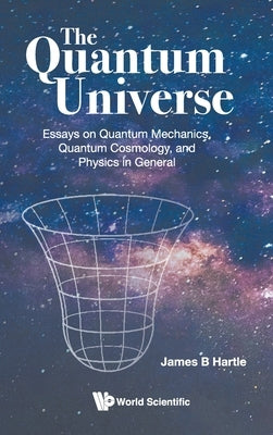 Quantum Universe, The: Essays on Quantum Mechanics, Quantum Cosmology, and Physics in General by Hartle, James B.