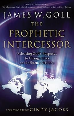 Prophetic Intercessor: Releasing God's Purposes to Change Lives and Influence Nations by Goll, James W.