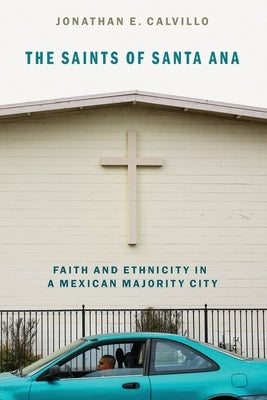 The Saints of Santa Ana: Faith and Ethnicity in a Mexican Majority City by Calvillo, Jonathan E.