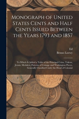 Monograph of United States Cents and Half Cents Issued Between the Years 1793 and 1857: To Which is Added a Table of the Principal Coins, Tokens, Jeto by Loewy, Benno