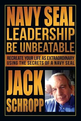 Navy SEAL Leadership: Be Unbeatable: Recreate Your Life as Extraordinary Using the Secrets of a Navy SEAL by Schropp, Jack