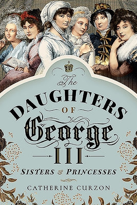 The Daughters of George III: Sisters and Princesses by Curzon, Catherine