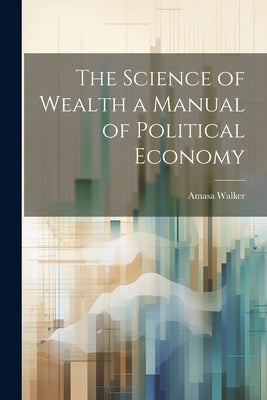 The Science of Wealth a Manual of Political Economy by Walker, Amasa